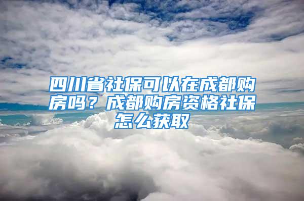 四川省社保可以在成都購房嗎？成都購房資格社保怎么獲取