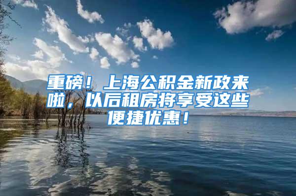 重磅！上海公積金新政來啦，以后租房將享受這些便捷優(yōu)惠！