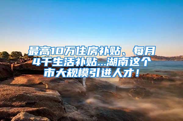 最高10萬住房補貼、每月4千生活補貼...湖南這個市大規(guī)模引進人才！