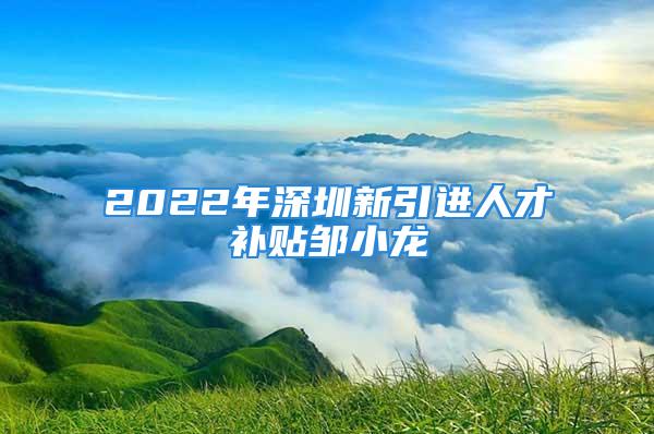 2022年深圳新引進(jìn)人才補(bǔ)貼鄒小龍