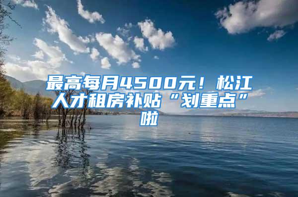 最高每月4500元！松江人才租房補(bǔ)貼“劃重點”啦