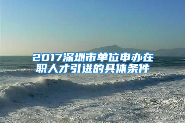 2017深圳市單位申辦在職人才引進(jìn)的具體條件