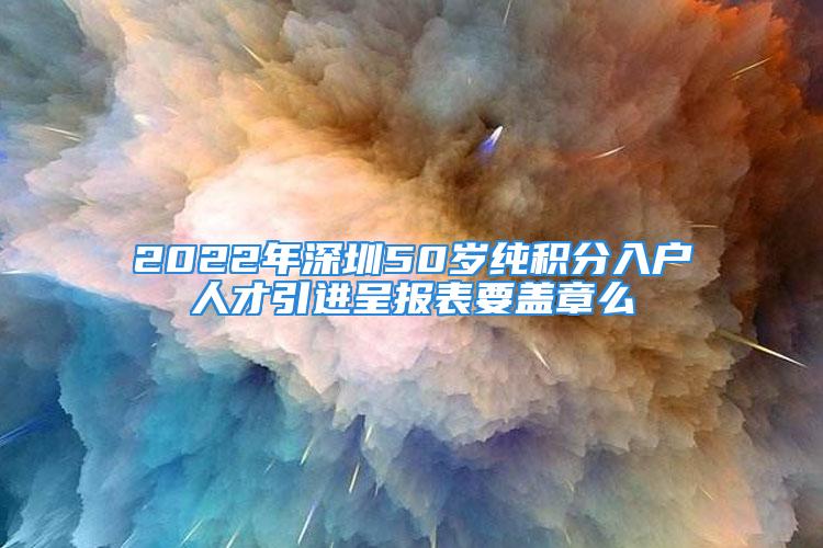 2022年深圳50歲純積分入戶人才引進(jìn)呈報(bào)表要蓋章么