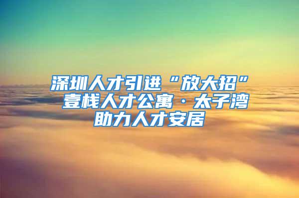 深圳人才引進(jìn)“放大招” 壹棧人才公寓·太子灣助力人才安居