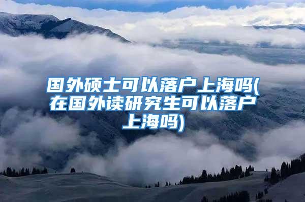 國(guó)外碩士可以落戶(hù)上海嗎(在國(guó)外讀研究生可以落戶(hù)上海嗎)