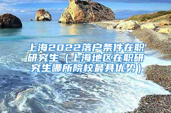 上海2022落戶條件在職研究生（上海地區(qū)在職研究生哪所院校最具優(yōu)勢）