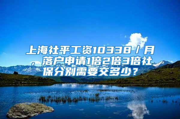 上海社平工資10338／月，落戶申請1倍2倍3倍社保分別需要交多少？