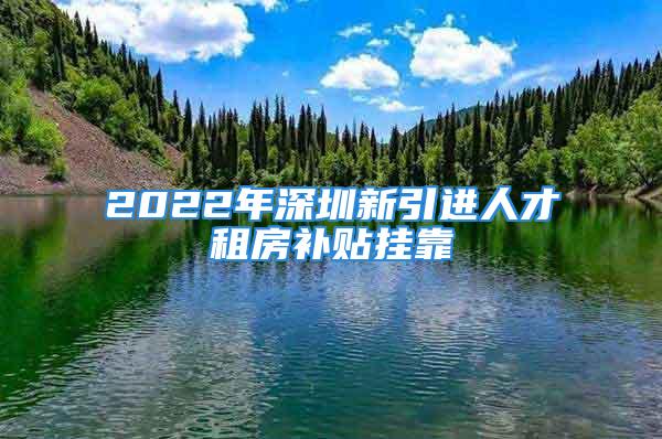 2022年深圳新引進(jìn)人才租房補(bǔ)貼掛靠