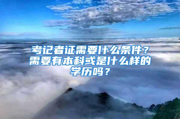 考記者證需要什么條件？需要有本科或是什么樣的學歷嗎？