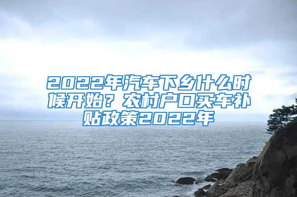 2022年汽車下鄉(xiāng)什么時候開始？農(nóng)村戶口買車補(bǔ)貼政策2022年