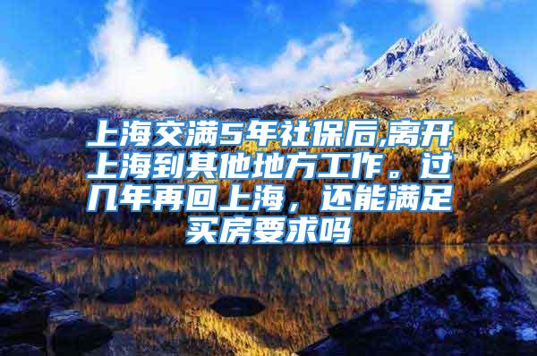 上海交滿5年社保后,離開上海到其他地方工作。過幾年再回上海，還能滿足買房要求嗎