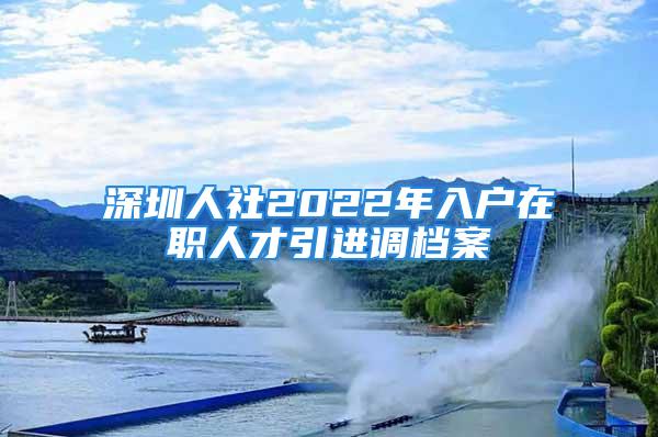 深圳人社2022年入戶在職人才引進(jìn)調(diào)檔案