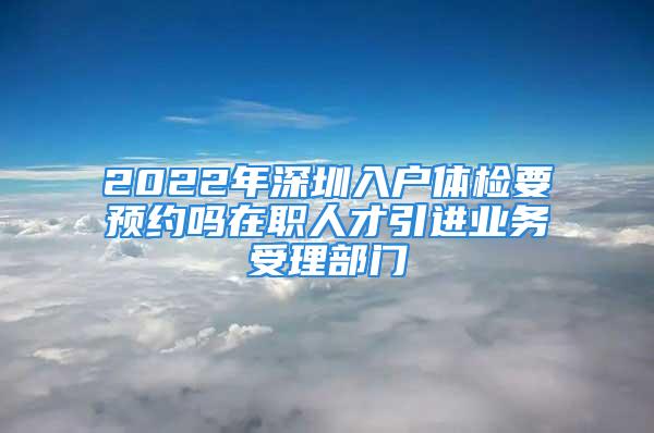 2022年深圳入戶體檢要預(yù)約嗎在職人才引進(jìn)業(yè)務(wù)受理部門