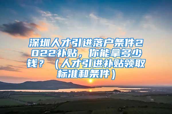 深圳人才引進落戶條件2022補貼，你能拿多少錢？（人才引進補貼領(lǐng)取標準和條件）