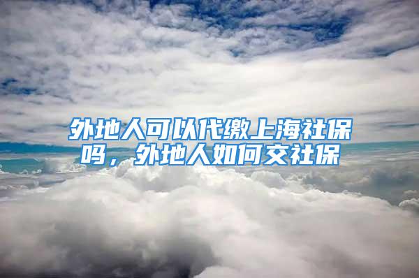 外地人可以代繳上海社保嗎，外地人如何交社保