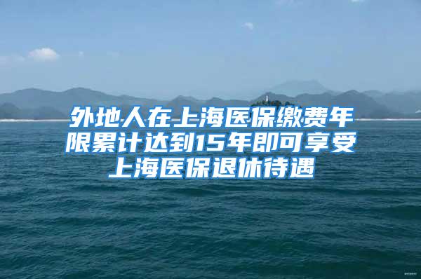 外地人在上海醫(yī)保繳費年限累計達到15年即可享受上海醫(yī)保退休待遇