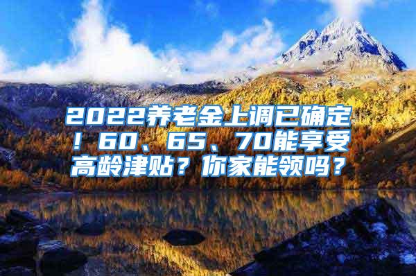 2022養(yǎng)老金上調(diào)已確定！60、65、70能享受高齡津貼？你家能領(lǐng)嗎？