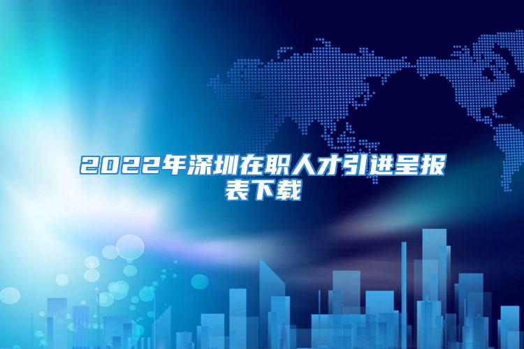 2022年深圳在職人才引進呈報表下載