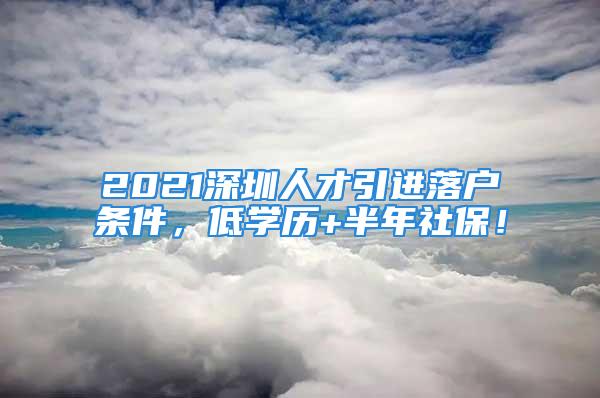 2021深圳人才引進落戶條件，低學(xué)歷+半年社保！