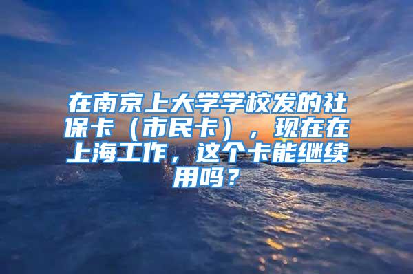 在南京上大學(xué)學(xué)校發(fā)的社?？ǎㄊ忻窨ǎ?，現(xiàn)在在上海工作，這個卡能繼續(xù)用嗎？