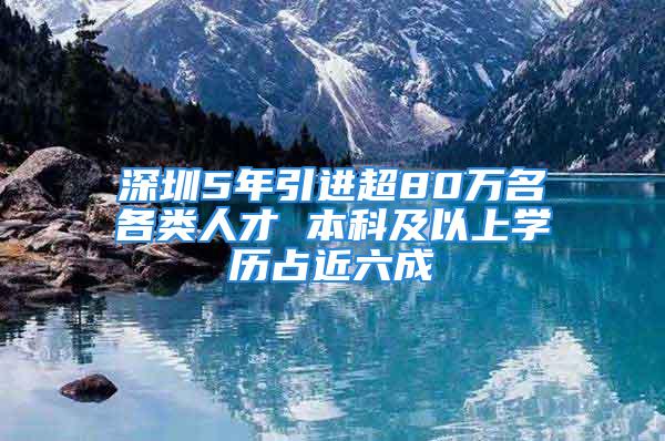 深圳5年引進(jìn)超80萬名各類人才 本科及以上學(xué)歷占近六成