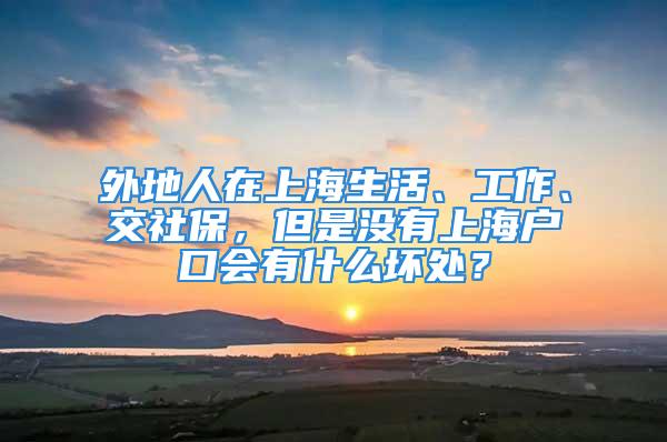 外地人在上海生活、工作、交社保，但是沒有上海戶口會有什么壞處？