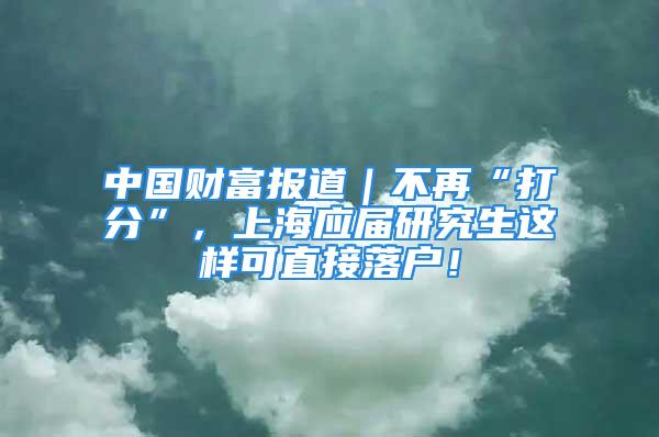 中國財(cái)富報(bào)道｜不再“打分”，上海應(yīng)屆研究生這樣可直接落戶！