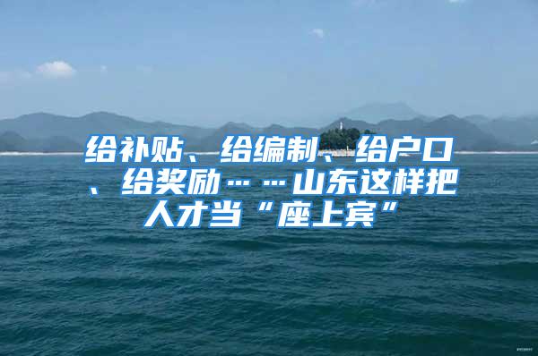 給補貼、給編制、給戶口、給獎勵……山東這樣把人才當“座上賓”