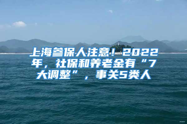 上海參保人注意！2022年，社保和養(yǎng)老金有“7大調(diào)整”，事關(guān)5類人