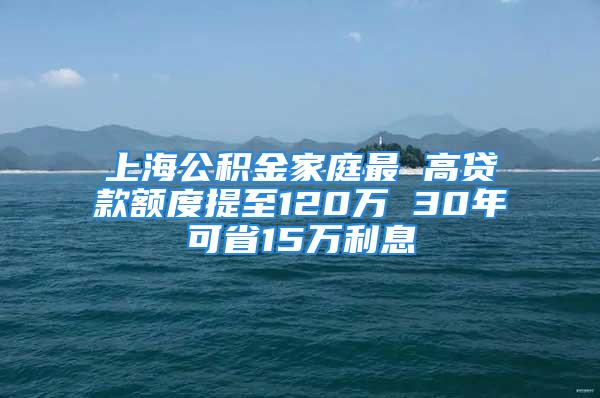 上海公積金家庭最 高貸款額度提至120萬 30年可省15萬利息