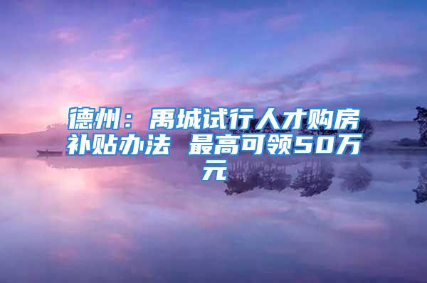 德州：禹城試行人才購房補貼辦法 最高可領(lǐng)50萬元