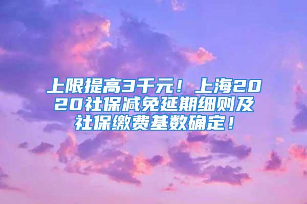 上限提高3千元！上海2020社保減免延期細(xì)則及社保繳費基數(shù)確定！