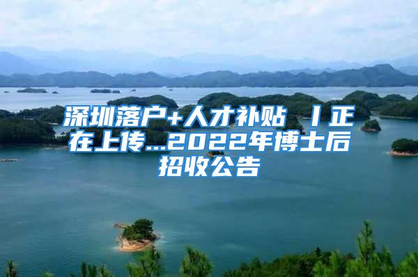 深圳落戶+人才補貼 丨正在上傳...2022年博士后招收公告