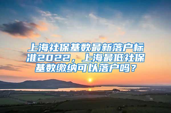 上海社保基數(shù)最新落戶標(biāo)準(zhǔn)2022，上海最低社?；鶖?shù)繳納可以落戶嗎？