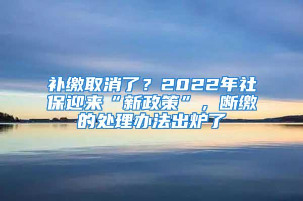 補繳取消了？2022年社保迎來“新政策”，斷繳的處理辦法出爐了