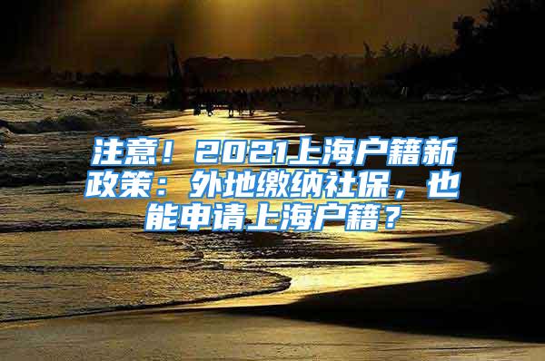 注意！2021上海戶籍新政策：外地繳納社保，也能申請(qǐng)上海戶籍？