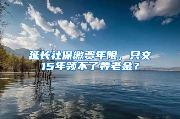 延長社保繳費(fèi)年限，只交15年領(lǐng)不了養(yǎng)老金？