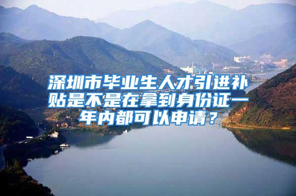 深圳市畢業(yè)生人才引進補貼是不是在拿到身份證一年內(nèi)都可以申請？