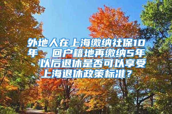 外地人在上海繳納社保10年  回戶籍地再繳納5年  以后退休是否可以享受上海退休政策標(biāo)準(zhǔn)？