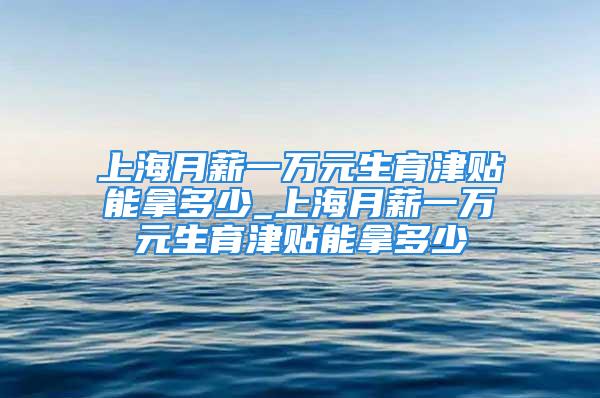 上海月薪一萬元生育津貼能拿多少_上海月薪一萬元生育津貼能拿多少