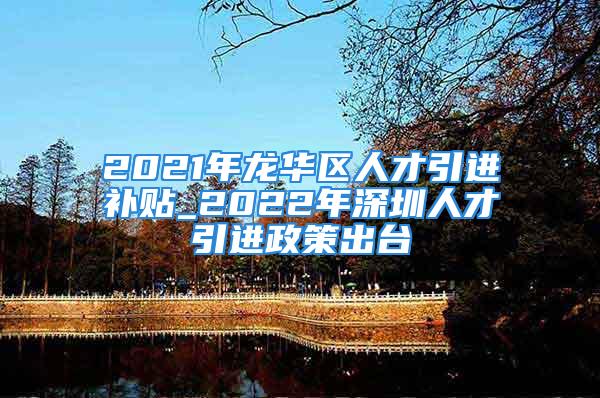 2021年龍華區(qū)人才引進(jìn)補(bǔ)貼_2022年深圳人才引進(jìn)政策出臺