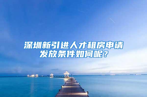 深圳新引進(jìn)人才租房申請(qǐng)發(fā)放條件如何呢？