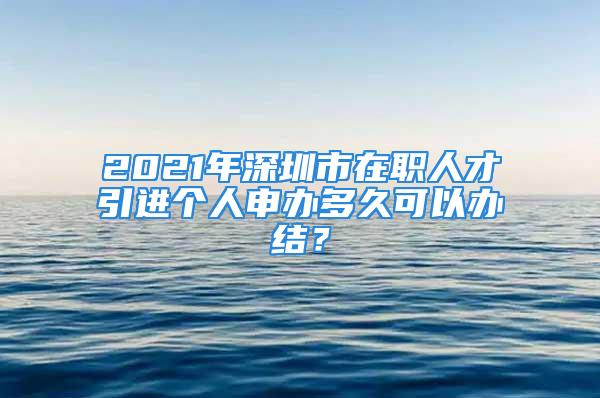 2021年深圳市在職人才引進(jìn)個(gè)人申辦多久可以辦結(jié)？