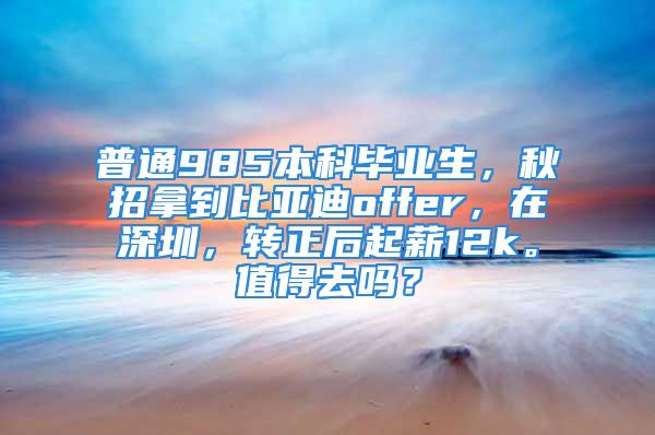 普通985本科畢業(yè)生，秋招拿到比亞迪offer，在深圳，轉(zhuǎn)正后起薪12k。值得去嗎？