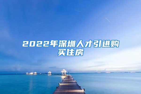 2022年深圳人才引進(jìn)購(gòu)買住房