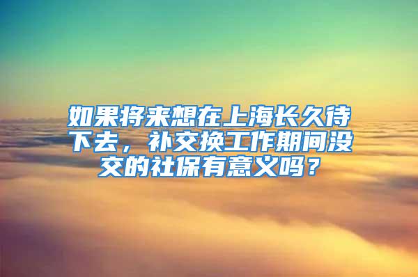 如果將來想在上海長久待下去，補(bǔ)交換工作期間沒交的社保有意義嗎？