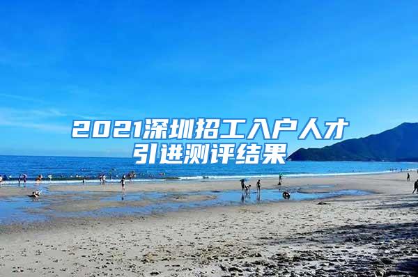 2021深圳招工入戶人才引進測評結果