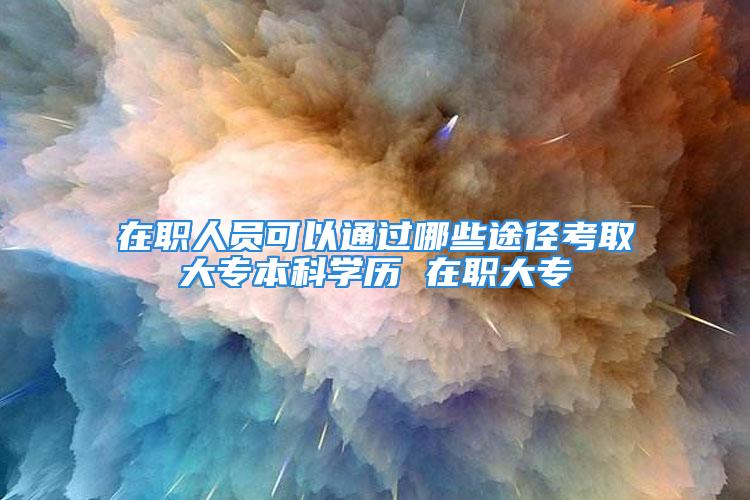 在職人員可以通過哪些途徑考取大專本科學(xué)歷 在職大專