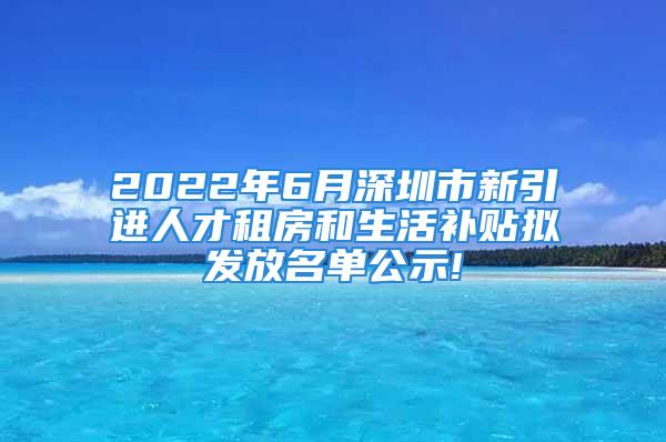 2022年6月深圳市新引進(jìn)人才租房和生活補(bǔ)貼擬發(fā)放名單公示!