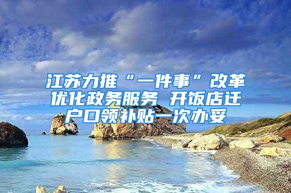 江蘇力推“一件事”改革優(yōu)化政務服務 開飯店遷戶口領補貼一次辦妥